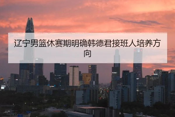 辽宁男篮休赛期明确韩德君接班人培养方向