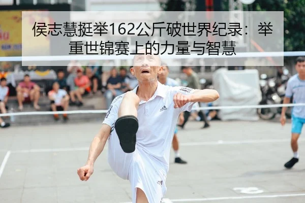 侯志慧挺举162公斤破世界纪录：举重世锦赛上的力量与智慧