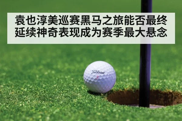 袁也淳美巡赛黑马之旅能否最终延续神奇表现成为赛季最大悬念