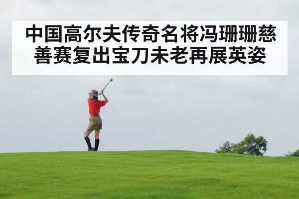 中国高尔夫传奇名将冯珊珊慈善赛复出宝刀未老再展英姿