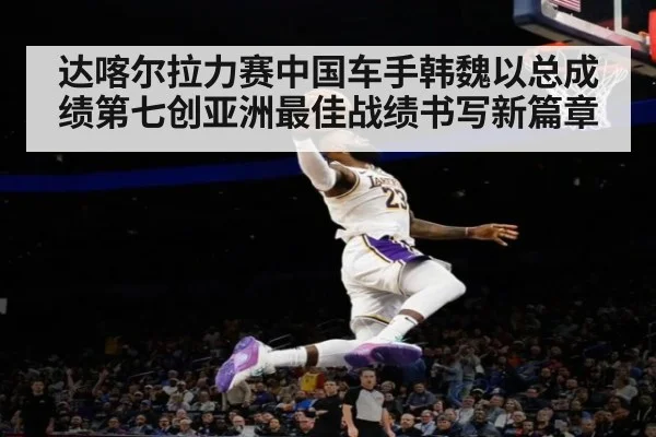 达喀尔拉力赛中国车手韩魏以总成绩第七创亚洲最佳战绩书写新篇章